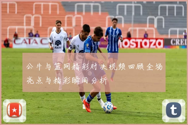 公牛与篮网精彩对决视频回顾全场亮点与精彩瞬间分析