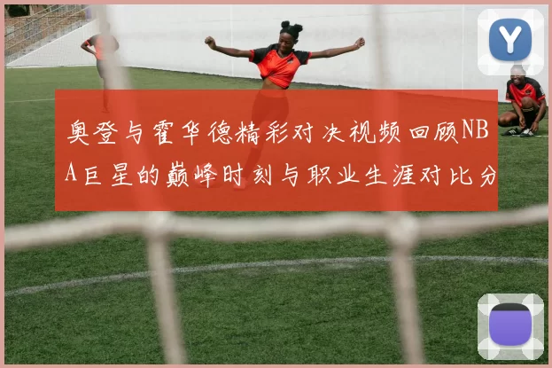 奥登与霍华德精彩对决视频回顾NBA巨星的巅峰时刻与职业生涯对比分析