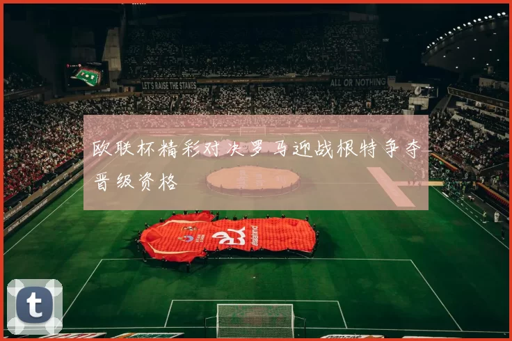 欧联杯精彩对决罗马迎战根特争夺晋级资格