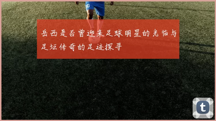 岳西是否曾迎来足球明星的光临与足坛传奇的足迹探寻