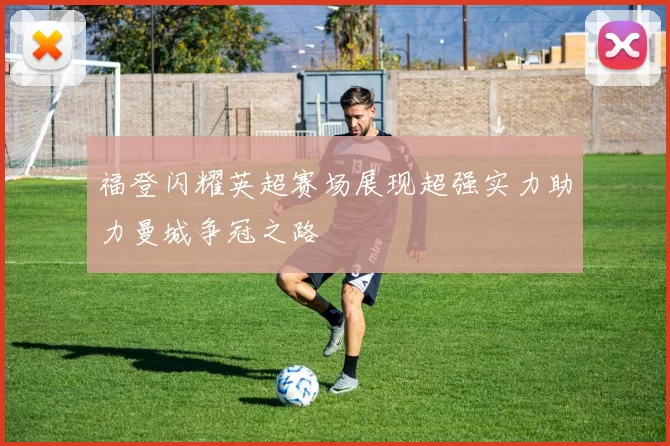 福登闪耀英超赛场展现超强实力助力曼城争冠之路