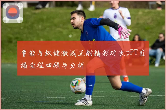 鲁能与权健激战正酣精彩对决pPT直播全程回顾与分析