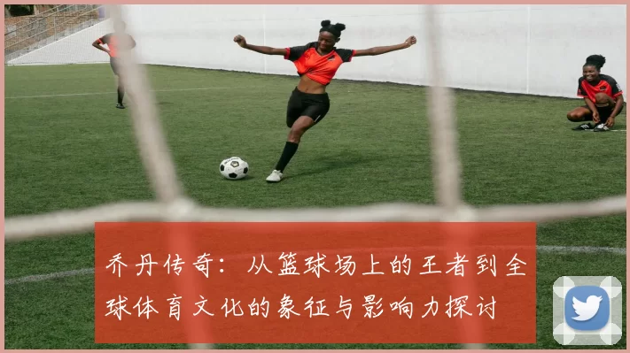 乔丹传奇：从篮球场上的王者到全球体育文化的象征与影响力探讨