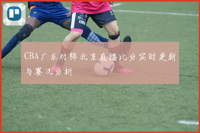 CBA广东对阵北京直播比分实时更新与赛况分析