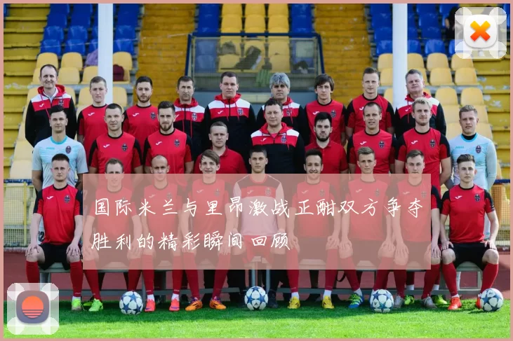 国际米兰与里昂激战正酣双方争夺胜利的精彩瞬间回顾