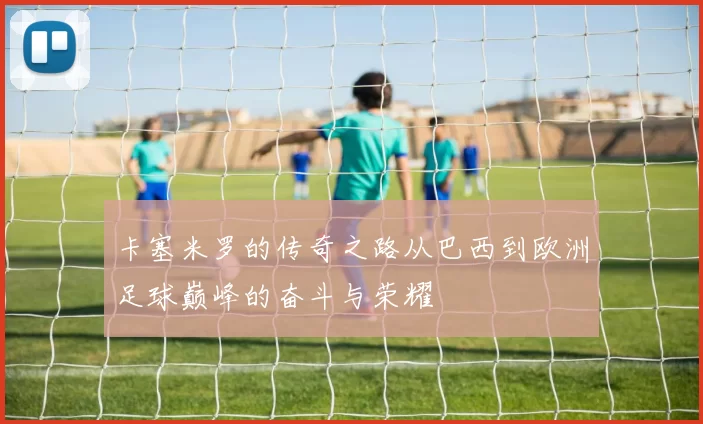 卡塞米罗的传奇之路从巴西到欧洲足球巅峰的奋斗与荣耀