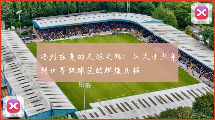 格列兹曼的足球之路：从天才少年到世界级球星的辉煌历程